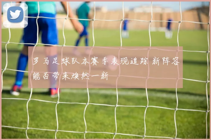 罗马足球队本赛季表现追踪 新阵容能否带来焕然一新