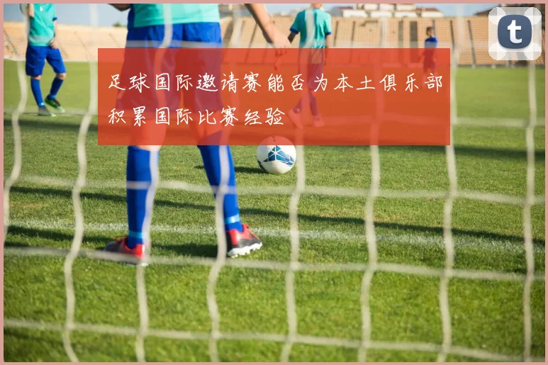 足球国际邀请赛能否为本土俱乐部积累国际比赛经验