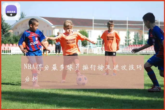 NBA得分最多球员排行榜及进攻技巧分析